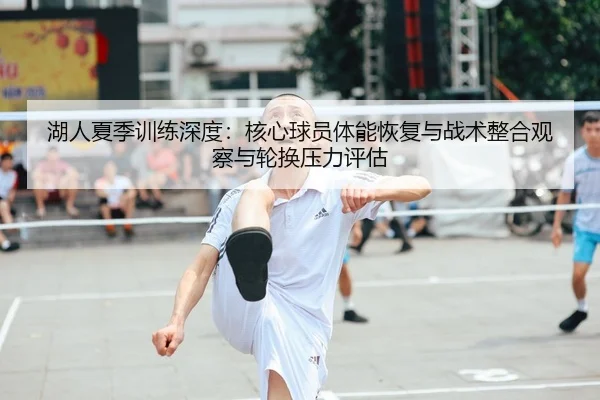 湖人夏季训练深度：核心球员体能恢复与战术整合观察与轮换压力评估