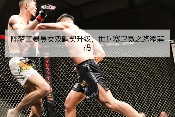 陈梦王曼昱女双默契升级，世乒赛卫冕之路添筹码